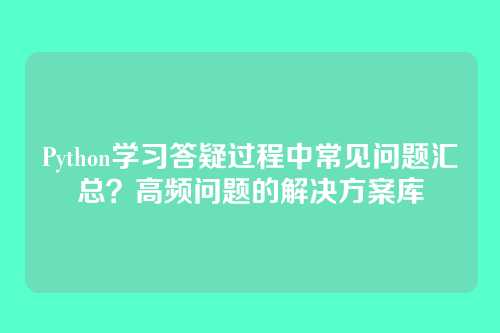 Python学习答疑过程中常见问题汇总?高频问题的解决方案库