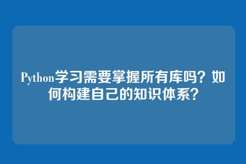 Python学习需要掌握所有库吗?如何构建自己的知识体系?