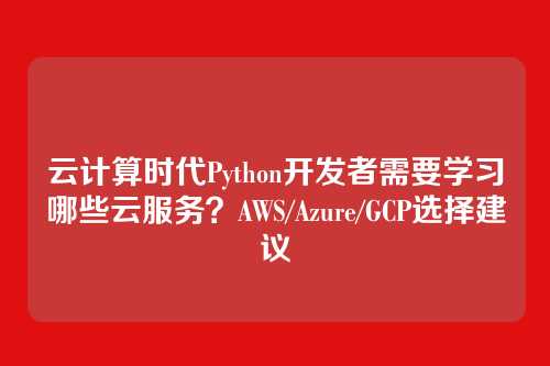 云计算时代Python开发者需要学习哪些云服务?AWS/Azure/GCP选择建议