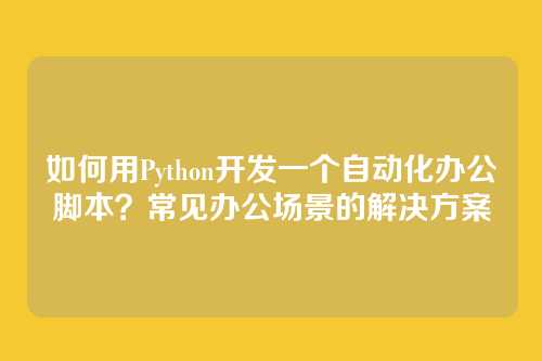 如何用Python开发一个自动化办公脚本?常见办公场景的解决方案