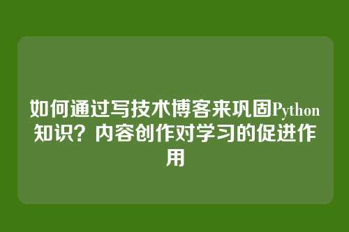 如何通过写技术博客来巩固Python知识?内容创作对学习的促进作用
