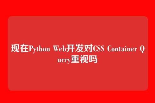 现在Python Web开发对CSS Container Query重视吗