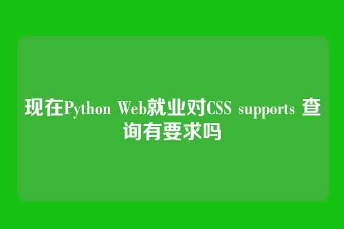 现在Python Web就业对CSS supports 查询有要求吗