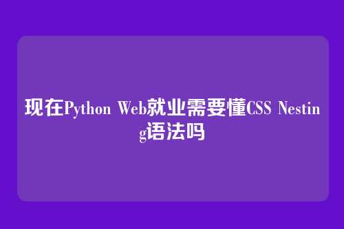 现在Python Web就业需要懂CSS Nesting语法吗