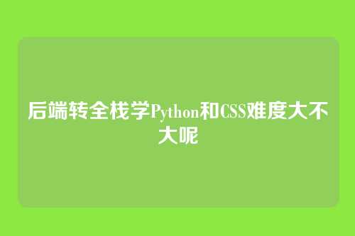 后端转全栈学Python和CSS难度大不大呢
