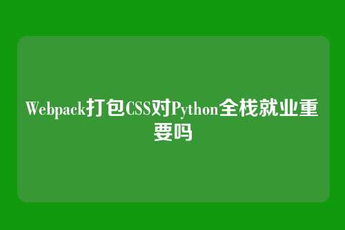 Webpack打包CSS对Python全栈就业重要吗