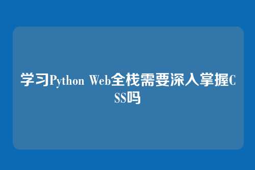 学习Python Web全栈需要深入掌握CSS吗