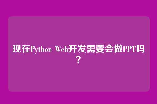 现在Python Web开发需要会做PPT吗？