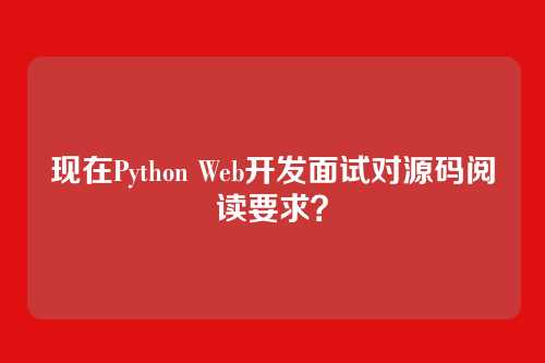 现在Python Web开发面试对源码阅读要求？