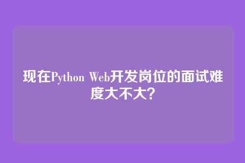 现在Python Web开发岗位的面试难度大不大？