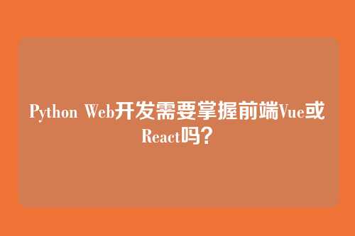 Python Web开发需要掌握前端Vue或React吗？