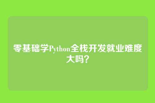 零基础学Python全栈开发就业难度大吗?