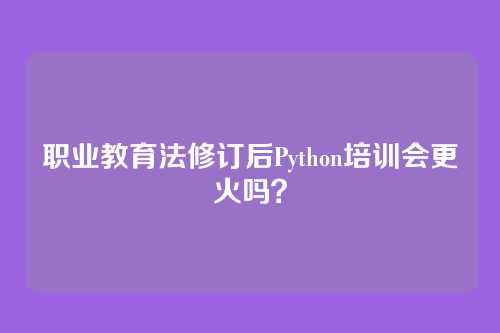 职业教育法修订后Python培训会更火吗？