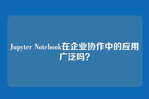 Jupyter Notebook在企业协作中的应用广泛吗？