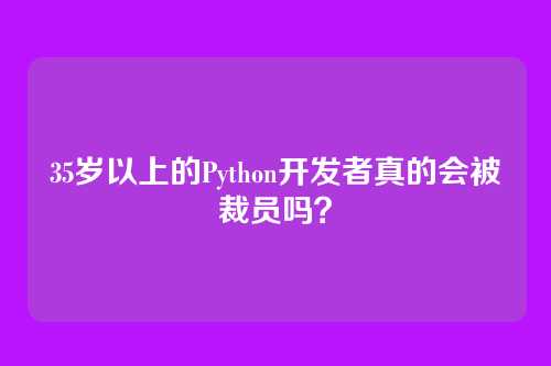 35岁以上的Python开发者真的会被裁员吗？