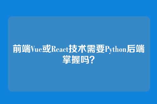 前端Vue或React技术需要Python后端掌握吗？