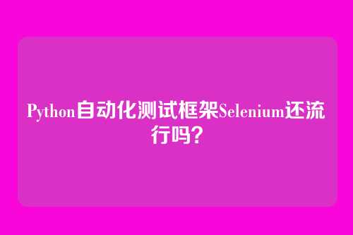 Python自动化测试框架Selenium还流行吗？