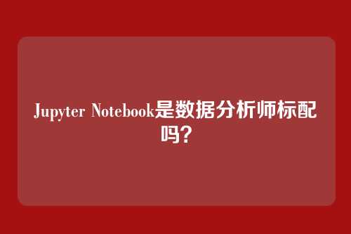 Jupyter Notebook是数据分析师标配吗？