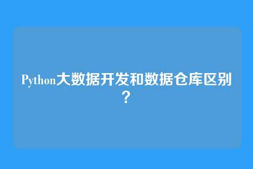 Python大数据开发和数据仓库区别？