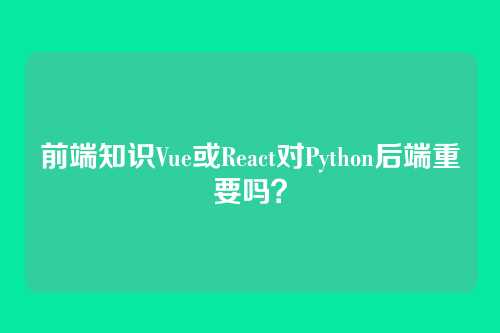 前端知识Vue或React对Python后端重要吗？
