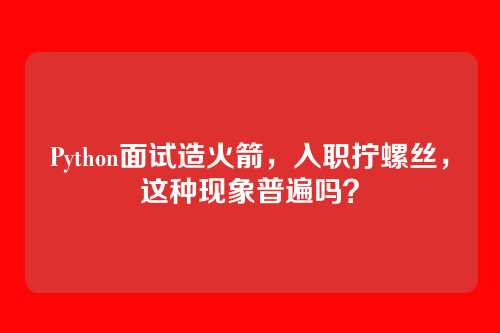 Python面试造火箭，入职拧螺丝，这种现象普遍吗？