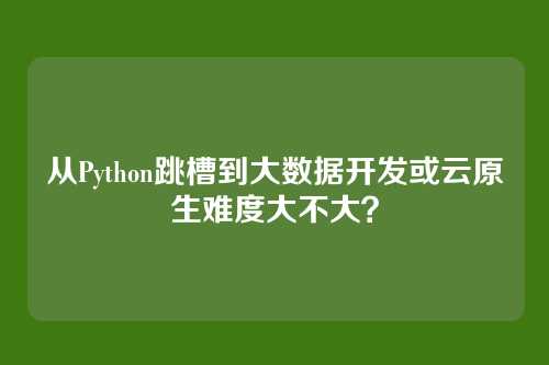 从Python跳槽到大数据开发或云原生难度大不大？