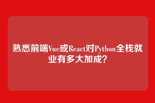 熟悉前端Vue或React对Python全栈就业有多大加成？