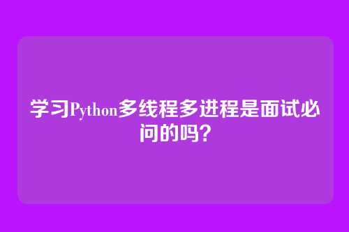 学习Python多线程多进程是面试必问的吗？