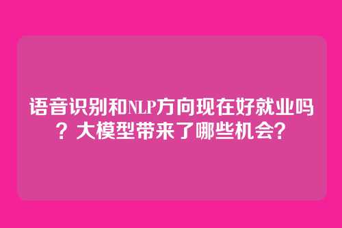 语音识别和NLP方向现在好就业吗？大模型带来了哪些机会？