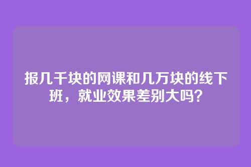 报几千块的网课和几万块的线下班，就业效果差别大吗？