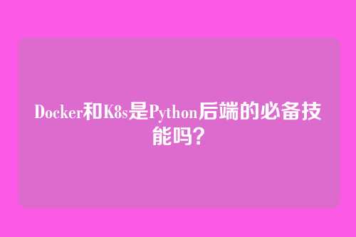 Docker和K8s是Python后端的必备技能吗?