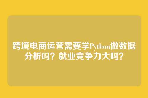 跨境电商运营需要学Python做数据分析吗?就业竞争力大吗?