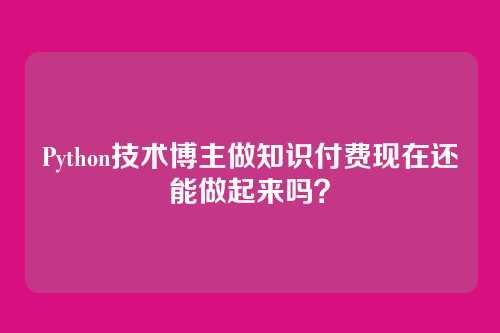Python技术博主做知识付费现在还能做起来吗?
