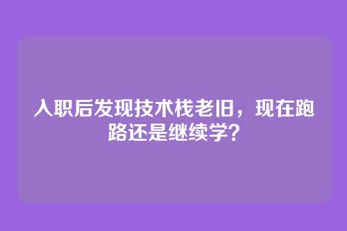 入职后发现技术栈老旧,现在跑路还是继续学?