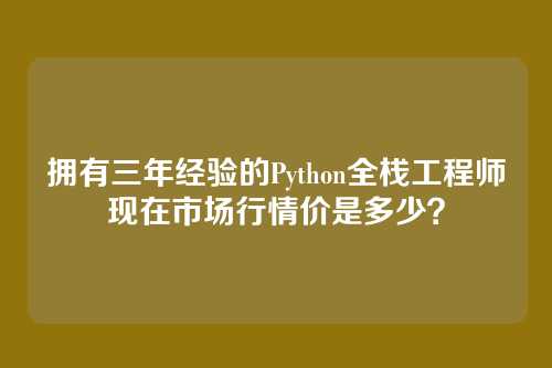 拥有三年经验的Python全栈工程师现在市场行情价是多少?