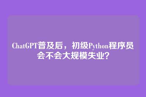 ChatGPT普及后，初级Python程序员会不会大规模失业？