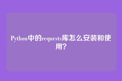 Python中的requests库怎么安装和使用？