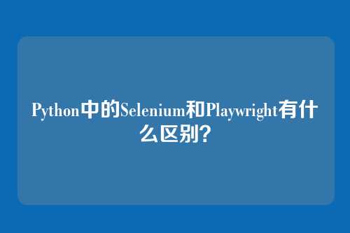Python中的Selenium和Playwright有什么区别？