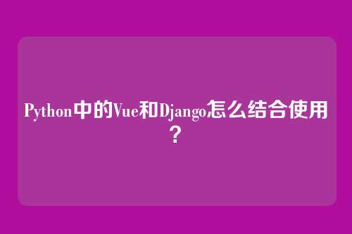Python中的Vue和Django怎么结合使用？